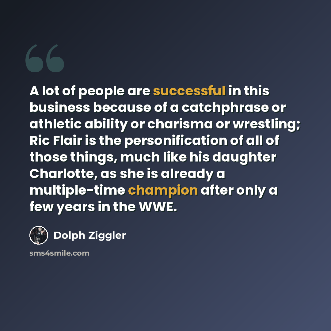 “A lot of people are successful in this business because of a catchphrase or athletic ability or charisma or wrestling; Ric Flair is the personification of all of those things, much like his daughter Charlotte, as she is already a multiple-time champion after only a few years in the WWE.” quote by Dolph Ziggler
