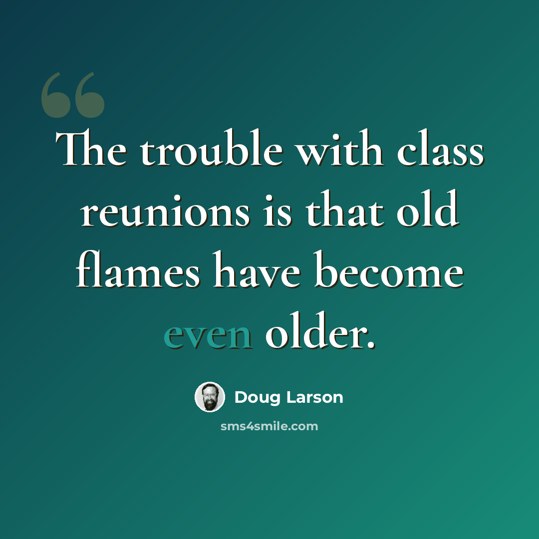 “The trouble with class reunions is that old flames have become even older.” quote by Doug Larson