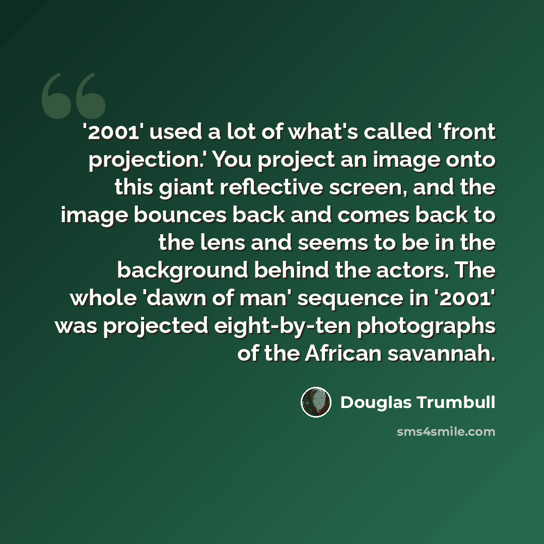 “'2001' used a lot of what's called 'front projection.' You project an image onto this giant reflective screen, and the image bounces back and comes back to the lens and seems to be in the background behind the actors. The whole 'dawn of man' sequence in '2001' was projected eight-by-ten…” quote by Douglas Trumbull