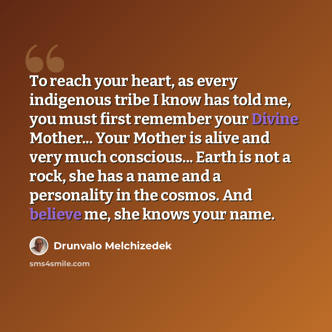 “To reach your heart, as every indigenous tribe I know has told me, you must first remember your Divine Mother... Your Mother is alive and very much conscious... Earth is not a rock, she has a name and a personality in the cosmos. And believe me, she knows your name.” quote by Drunvalo Melchizedek