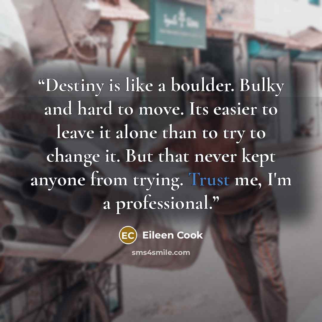 “Destiny is like a boulder. Bulky and hard to move. Its easier to leave it alone than to try to change it. But that never kept anyone from trying. Trust me, I'm a professional.” quote by Eileen Cook
