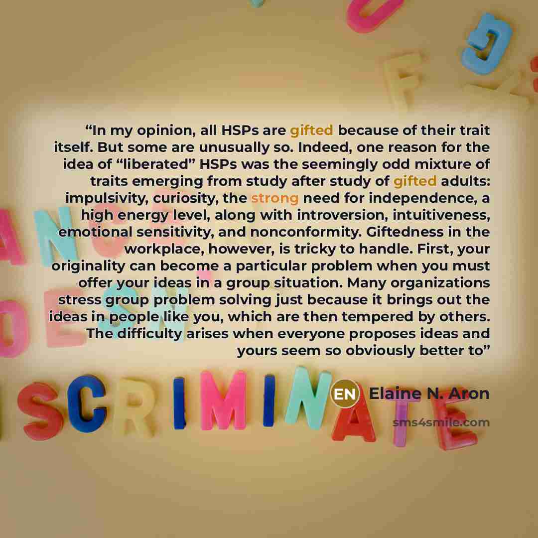 “In my opinion, all HSPs are gifted because of their trait itself. But some are unusually so. Indeed, one reason for the idea of “liberated” HSPs was the seemingly odd mixture of traits emerging from study after study of gifted adults: impulsivity, curiosity, the strong need for independence, a…” quote by Elaine N. Aron