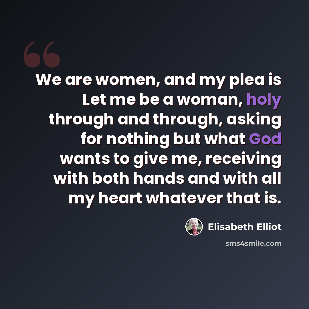 “We are women, and my plea is Let me be a woman, holy through and through, asking for nothing but what God wants to give me, receiving with both hands and with all my heart whatever that is.” quote by Elisabeth Elliot