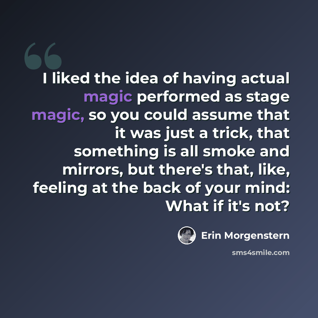 “I liked the idea of having actual magic performed as stage magic, so you could assume that it was just a trick, that something is all smoke and mirrors, but there's that, like, feeling at the back of your mind: What if it's not?” quote by Erin Morgenstern