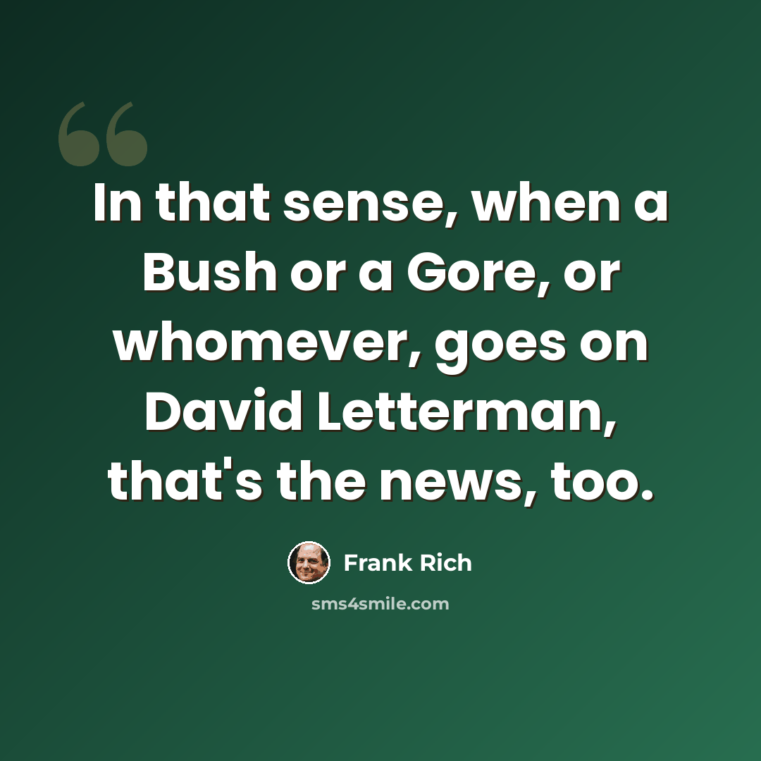 “In that sense, when a Bush or a Gore, or whomever, goes on David Letterman, that's the news, too.” quote by Frank Rich