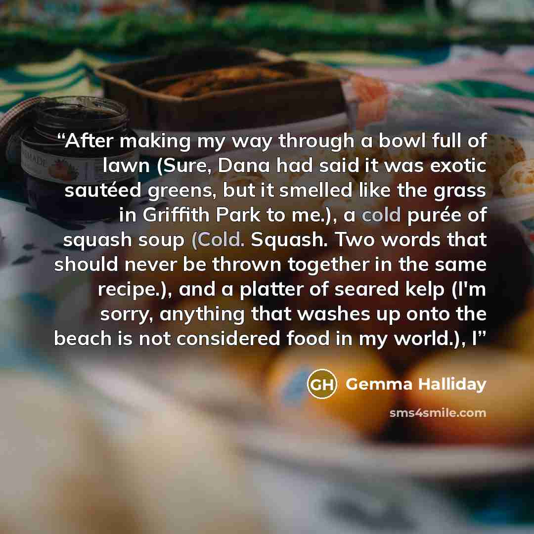 “After making my way through a bowl full of lawn (Sure, Dana had said it was exotic sautéed greens, but it smelled like the grass in Griffith Park to me.), a cold purée of squash soup (Cold. Squash. Two words that should never be thrown together in the same recipe.), and a platter of seared kelp…” quote by Gemma Halliday