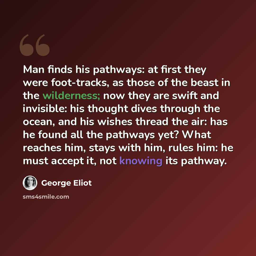 “Man finds his pathways: at first they were foot-tracks, as those of the beast in the wilderness; now they are swift and invisible: his thought dives through the ocean, and his wishes thread the air: has he found all the pathways yet? What reaches him, stays with him, rules him: he must accept it…” quote by George Eliot