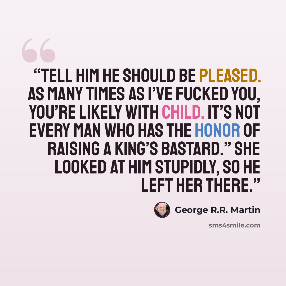 “Tell him he should be pleased. As many times as I’ve fucked you, you’re likely with child. It’s not every man who has the honor of raising a king’s bastard.” She looked at him stupidly, so he left her there.” quote by George R.R. Martin