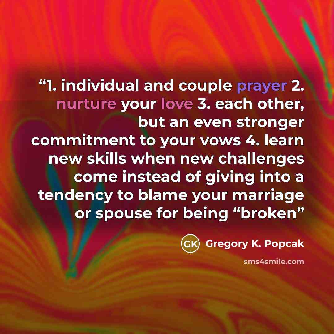 “1. individual and couple prayer 2. nurture your love 3. each other, but an even stronger commitment to your vows 4. learn new skills when new challenges come instead of giving into a tendency to blame your marriage or spouse for being “broken” quote by Gregory K. Popcak
