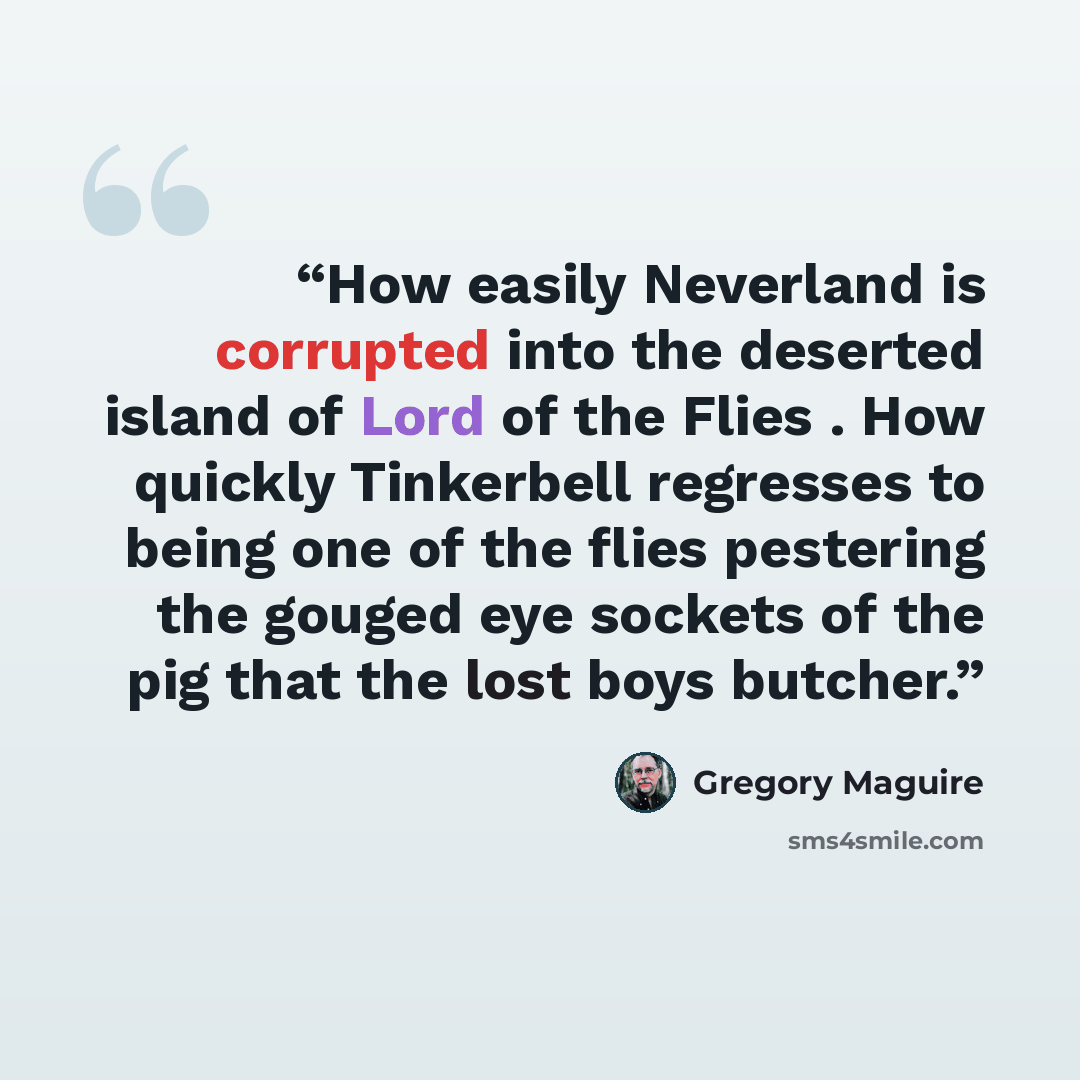 “How easily Neverland is corrupted into the deserted island of Lord of the Flies . How quickly Tinkerbell regresses to being one of the flies pestering the gouged eye sockets of the pig that the lost boys butcher.” quote by Gregory Maguire