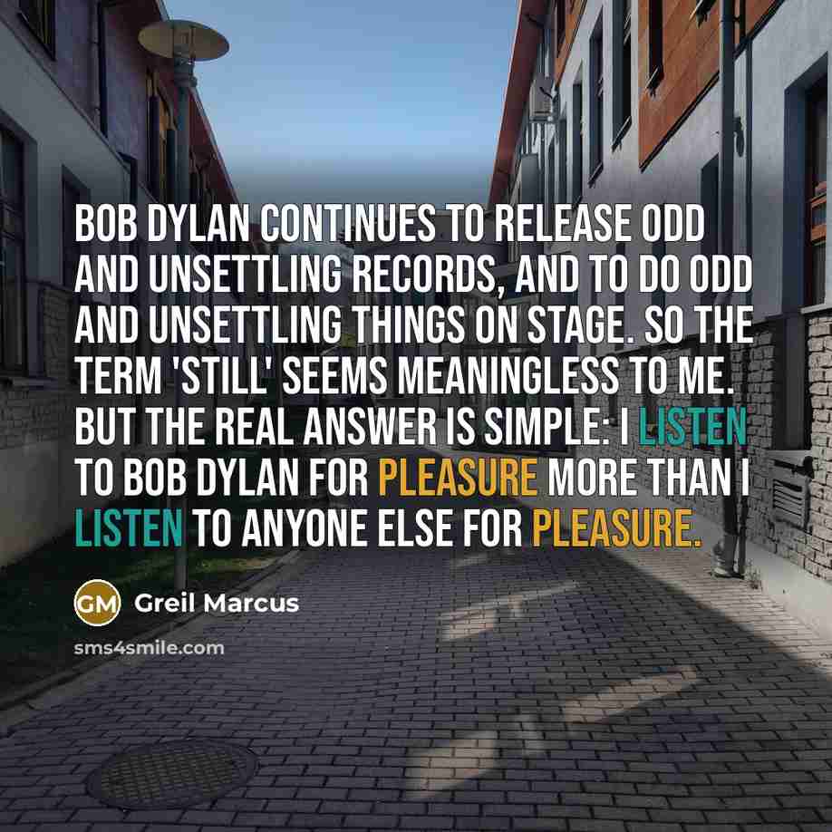 “Bob Dylan continues to release odd and unsettling records, and to do odd and unsettling things on stage. So the term 'still' seems meaningless to me. But the real answer is simple: I listen to Bob Dylan for pleasure more than I listen to anyone else for pleasure.” quote by Greil Marcus