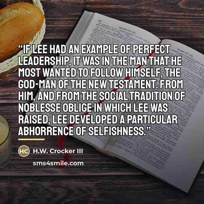 “If Lee had an example of perfect leadership, it was in the man that he most wanted to follow himself, the God-Man of the New Testament. From Him, and from the social tradition of noblesse oblige in which Lee was raised, Lee developed a particular abhorrence of selfishness.” quote by H.W. Crocker III