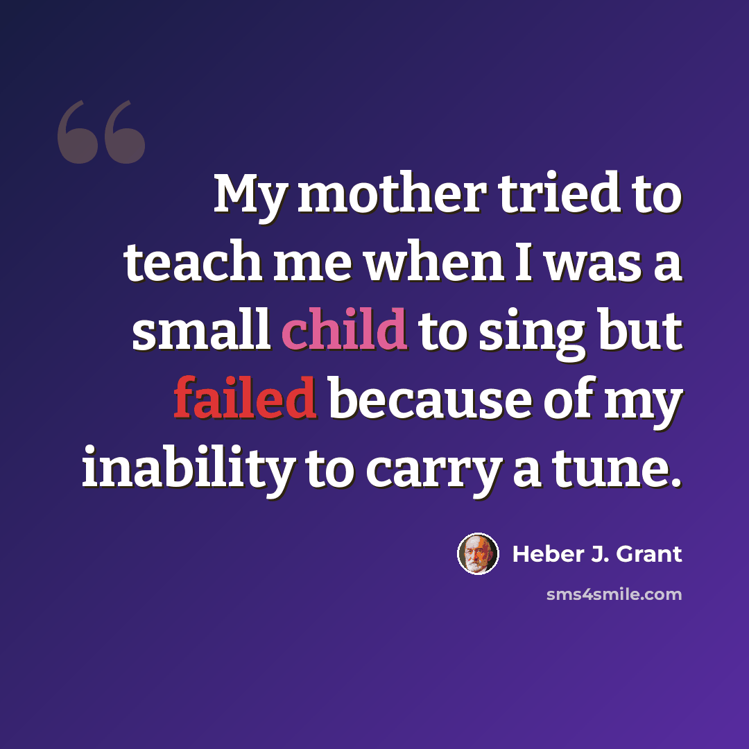 “My mother tried to teach me when I was a small child to sing but failed because of my inability to carry a tune.” quote by Heber J. Grant
