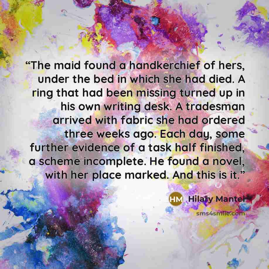 “The maid found a handkerchief of hers, under the bed in which she had died. A ring that had been missing turned up in his own writing desk. A tradesman arrived with fabric she had ordered three weeks ago. Each day, some further evidence of a task half finished, a scheme incomplete. He found a…” quote by Hilary Mantel