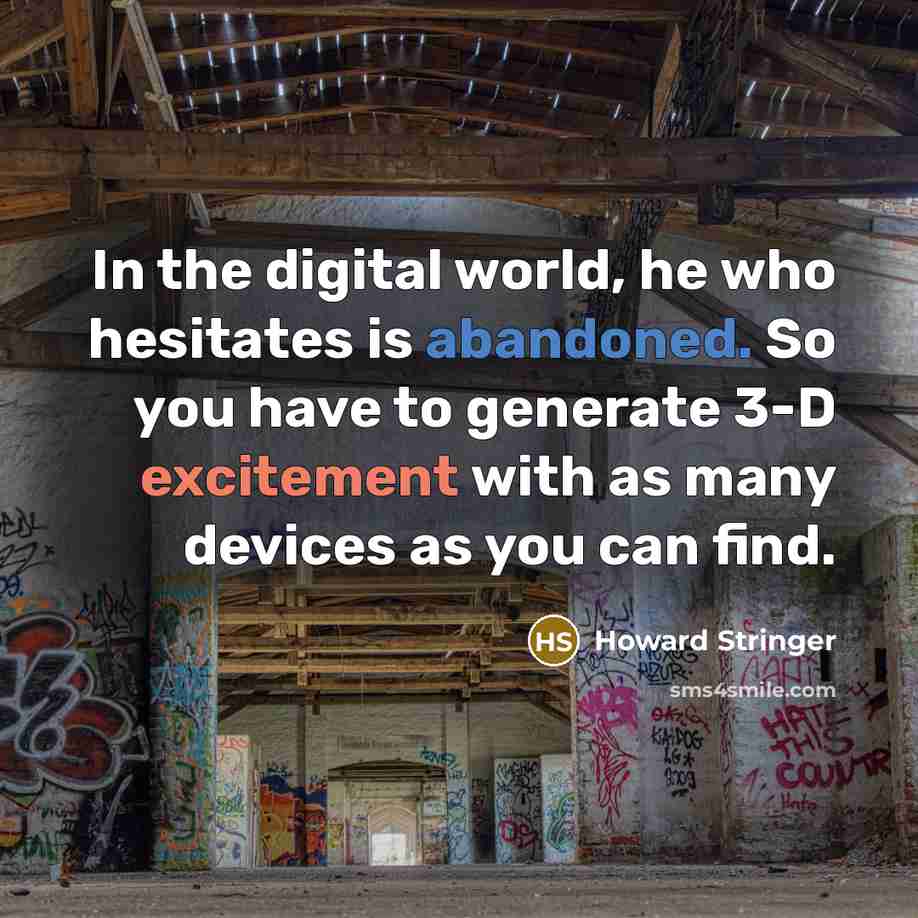 “In the digital world, he who hesitates is abandoned. So you have to generate 3-D excitement with as many devices as you can find.” quote by Howard Stringer