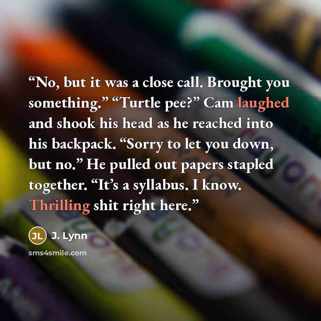 “No, but it was a close call. Brought you something.” “Turtle pee?” Cam laughed and shook his head as he reached into his backpack. “Sorry to let you down, but no.” He pulled out papers stapled together. “It’s a syllabus. I know. Thrilling shit right here.” quote by J. Lynn