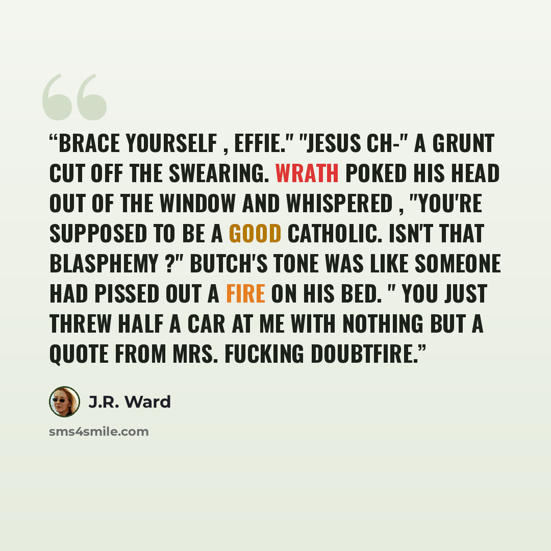 “Brace yourself , Effie." "Jesus Ch-" A grunt cut off the swearing. Wrath poked his head out of the window and whispered , "You're supposed to be a good Catholic. Isn't that blasphemy ?" Butch's tone was like someone had pissed out a fire on his bed. " You just threw half a car at me with nothing…” quote by J.R. Ward