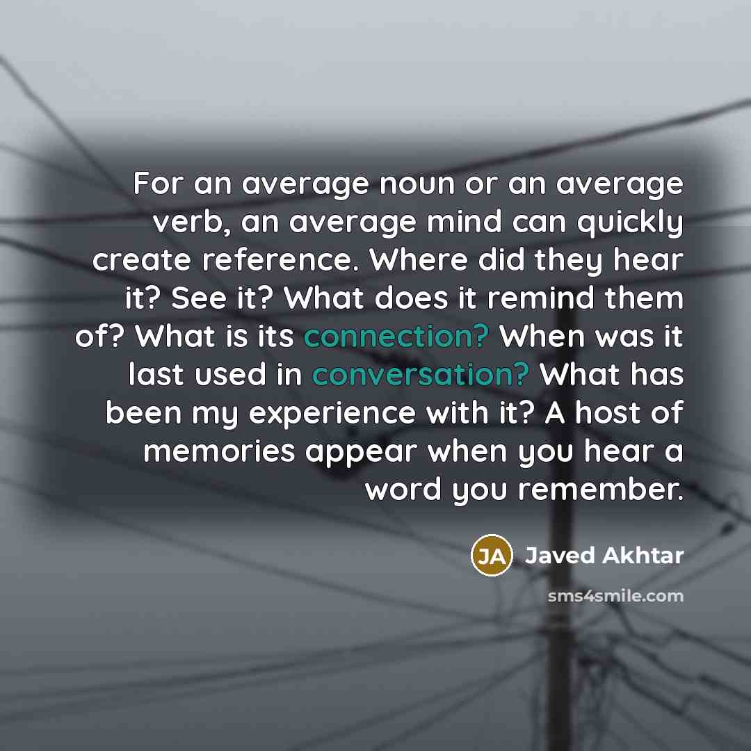 “For an average noun or an average verb, an average mind can quickly create reference. Where did they hear it? See it? What does it remind them of? What is its connection? When was it last used in conversation? What has been my experience with it? A host of memories appear when you hear a word you…” quote by Javed Akhtar