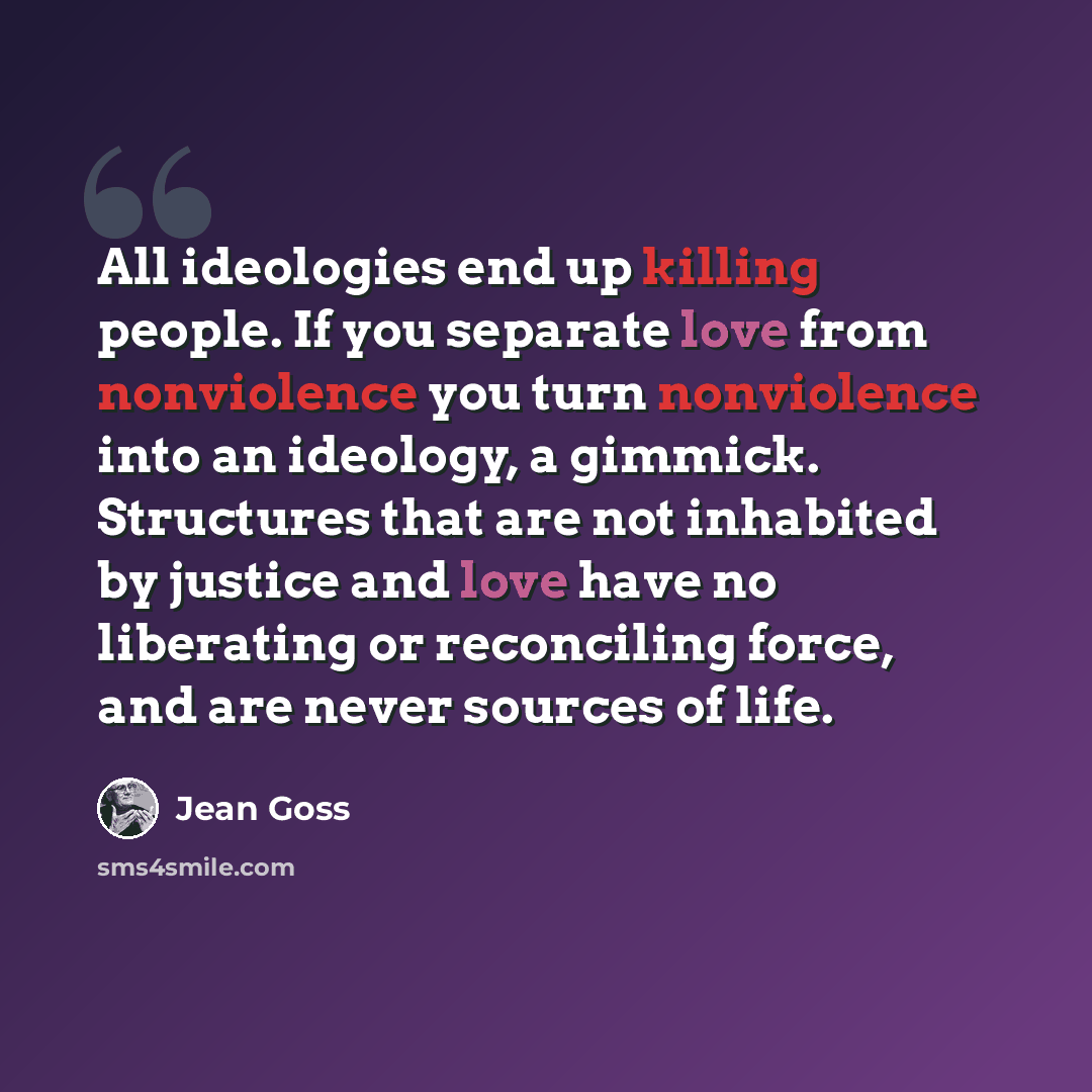 “All ideologies end up killing people. If you separate love from nonviolence you turn nonviolence into an ideology, a gimmick. Structures that are not inhabited by justice and love have no liberating or reconciling force, and are never sources of life.” quote by Jean Goss