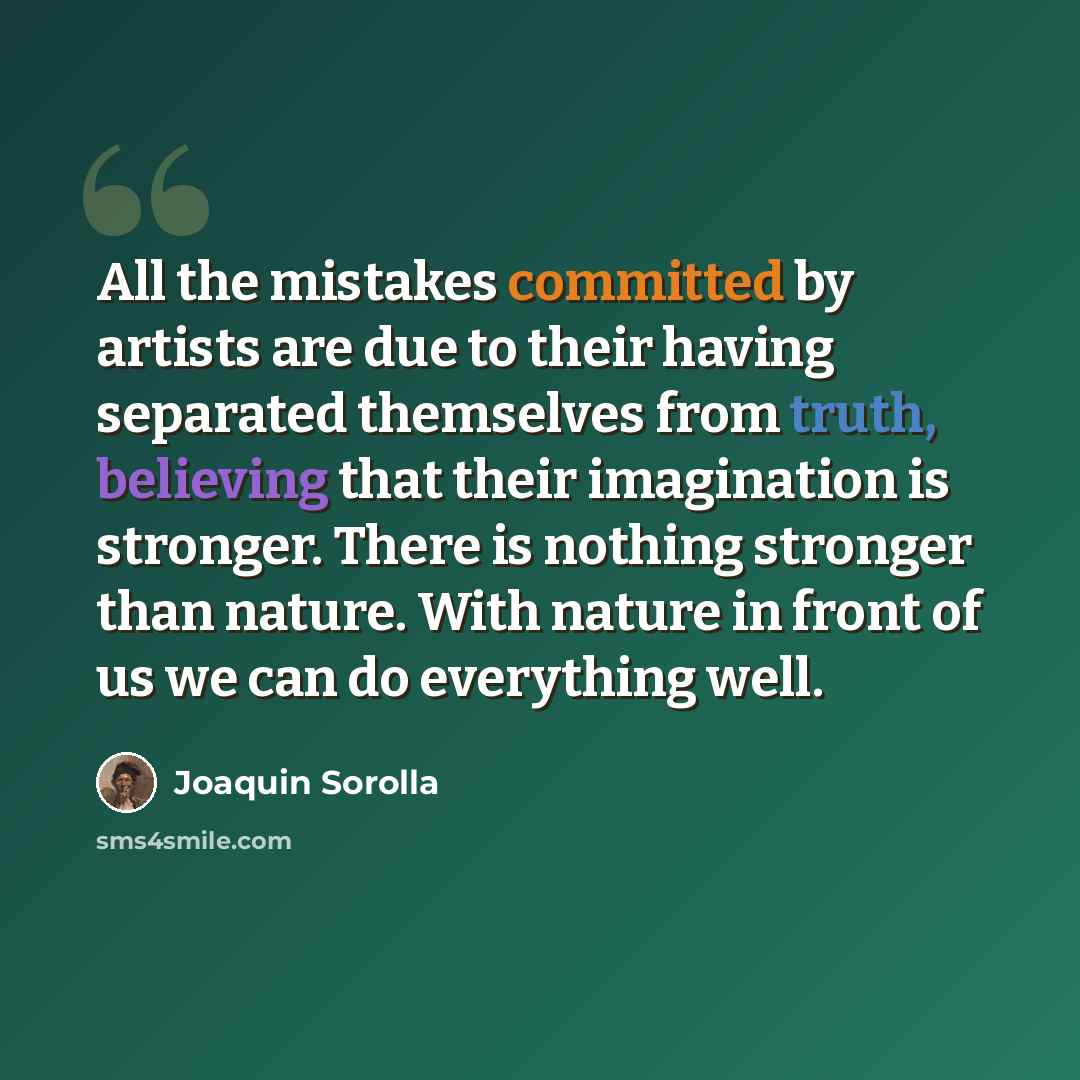 “All the mistakes committed by artists are due to their having separated themselves from truth, believing that their imagination is stronger. There is nothing stronger than nature. With nature in front of us we can do everything well.” quote by Joaquin Sorolla