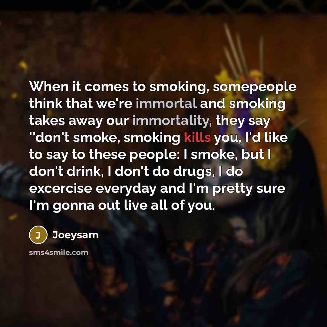 “When it comes to smoking, somepeople think that we're immortal and smoking takes away our immortality, they say ''don't smoke, smoking kills you, I'd like to say to these people: I smoke, but I don't drink, I don't do drugs, I do excercise everyday and I'm pretty sure I'm gonna out live all of you.” quote by Joeysam