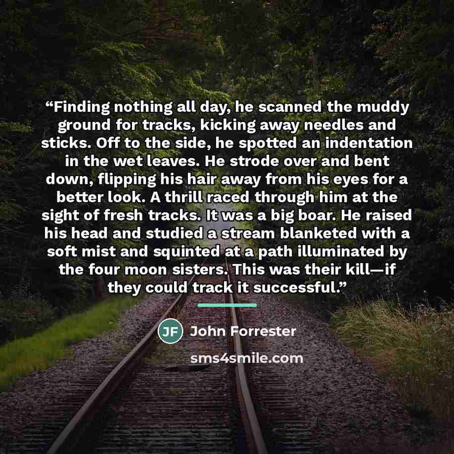 “Finding nothing all day, he scanned the muddy ground for tracks, kicking away needles and sticks. Off to the side, he spotted an indentation in the wet leaves. He strode over and bent down, flipping his hair away from his eyes for a better look. A thrill raced through him at the sight of fresh…” quote by John Forrester