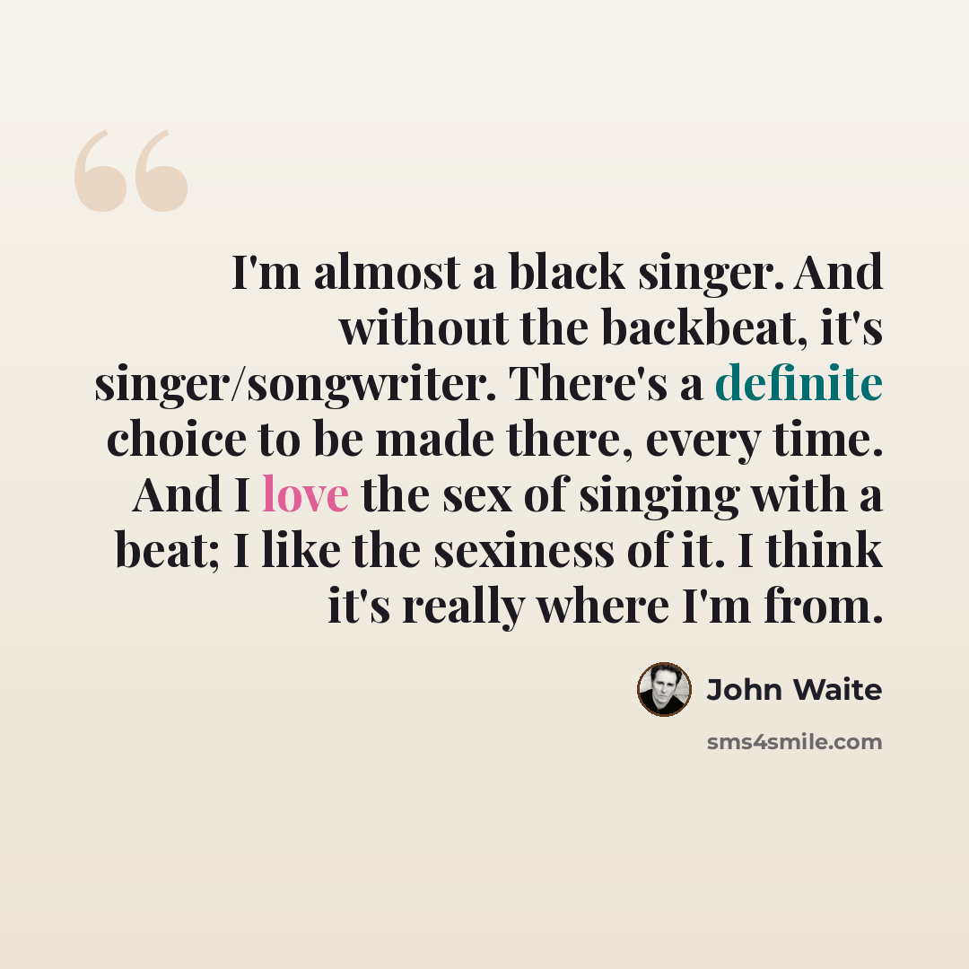“I'm almost a black singer. And without the backbeat, it's singer/songwriter. There's a definite choice to be made there, every time. And I love the sex of singing with a beat; I like the sexiness of it. I think it's really where I'm from.” quote by John Waite