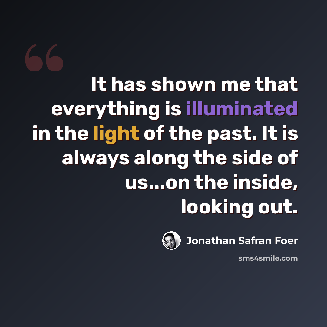 “It has shown me that everything is illuminated in the light of the past. It is always along the side of us...on the inside, looking out.” quote by Jonathan Safran Foer