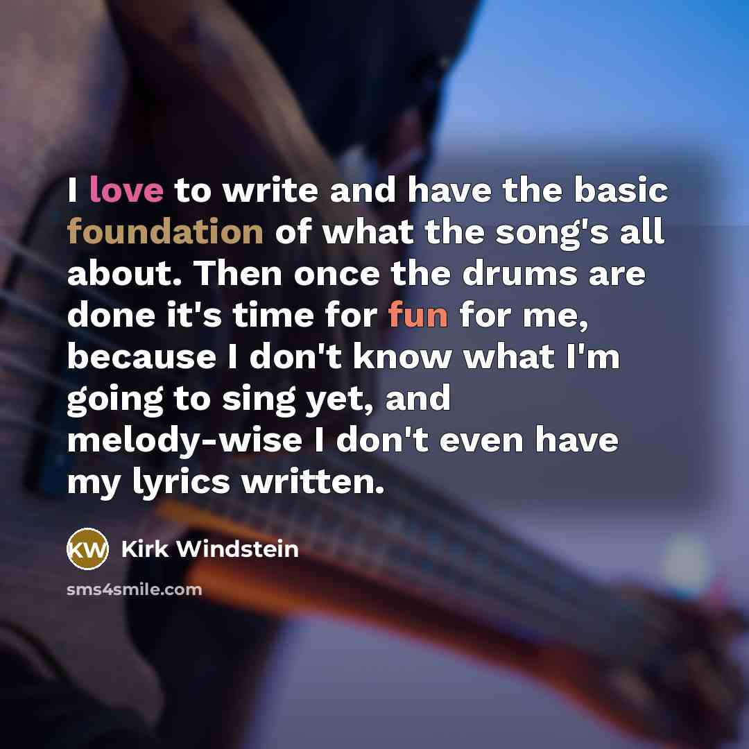 “I love to write and have the basic foundation of what the song's all about. Then once the drums are done it's time for fun for me, because I don't know what I'm going to sing yet, and melody-wise I don't even have my lyrics written.” quote by Kirk Windstein