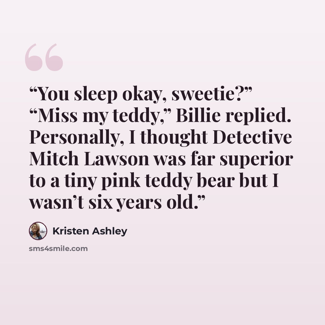 “You sleep okay, sweetie?” “Miss my teddy,” Billie replied. Personally, I thought Detective Mitch Lawson was far superior to a tiny pink teddy bear but I wasn’t six years old.” quote by Kristen Ashley