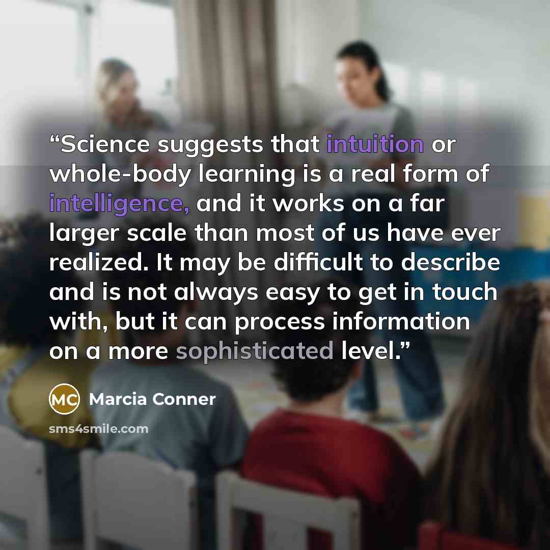 “Science suggests that intuition or whole-body learning is a real form of intelligence, and it works on a far larger scale than most of us have ever realized. It may be difficult to describe and is not always easy to get in touch with, but it can process information on a more sophisticated level.” quote by Marcia Conner