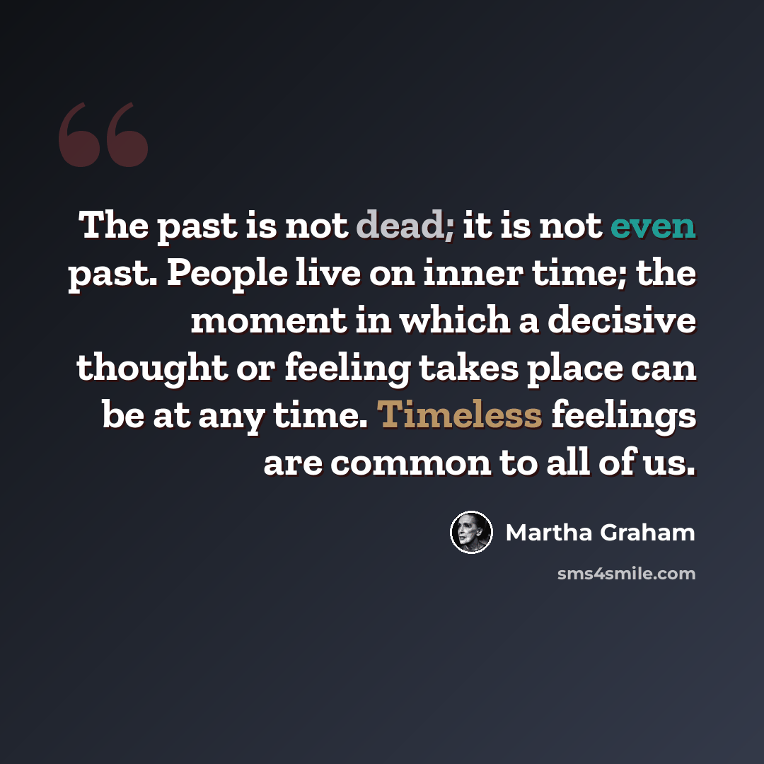 “The past is not dead; it is not even past. People live on inner time; the moment in which a decisive thought or feeling takes place can be at any time. Timeless feelings are common to all of us.” quote by Martha Graham