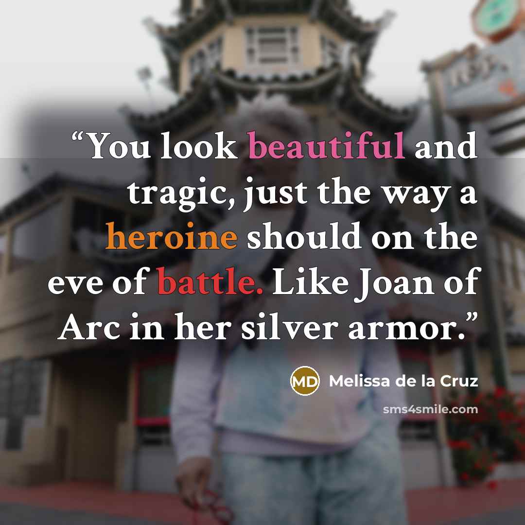 “You look beautiful and tragic, just the way a heroine should on the eve of battle. Like Joan of Arc in her silver armor.” quote by Melissa de la Cruz