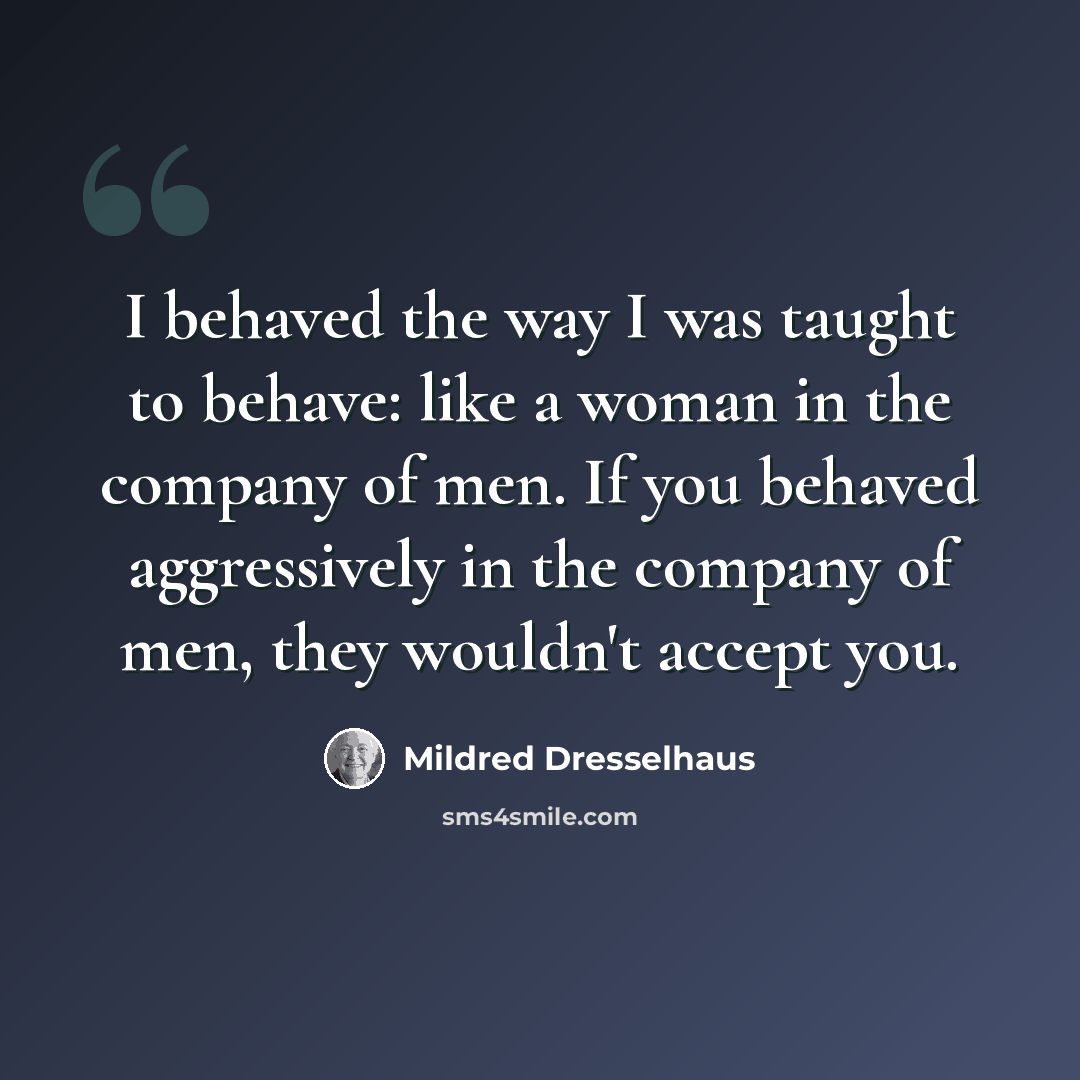 “I behaved the way I was taught to behave: like a woman in the company of men. If you behaved aggressively in the company of men, they wouldn't accept you.” quote by Mildred Dresselhaus