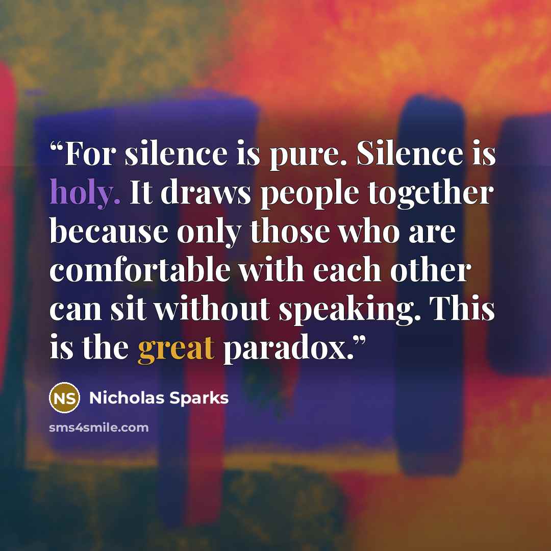 “For silence is pure. Silence is holy. It draws people together because only those who are comfortable with each other can sit without speaking. This is the great paradox.” quote by Nicholas Sparks