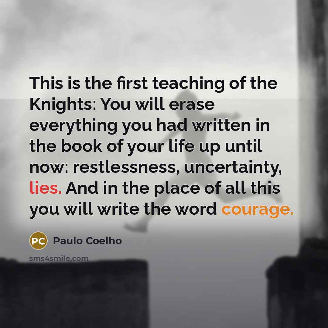 “This is the first teaching of the Knights: You will erase everything you had written in the book of your life up until now: restlessness, uncertainty, lies. And in the place of all this you will write the word courage.” quote by Paulo Coelho