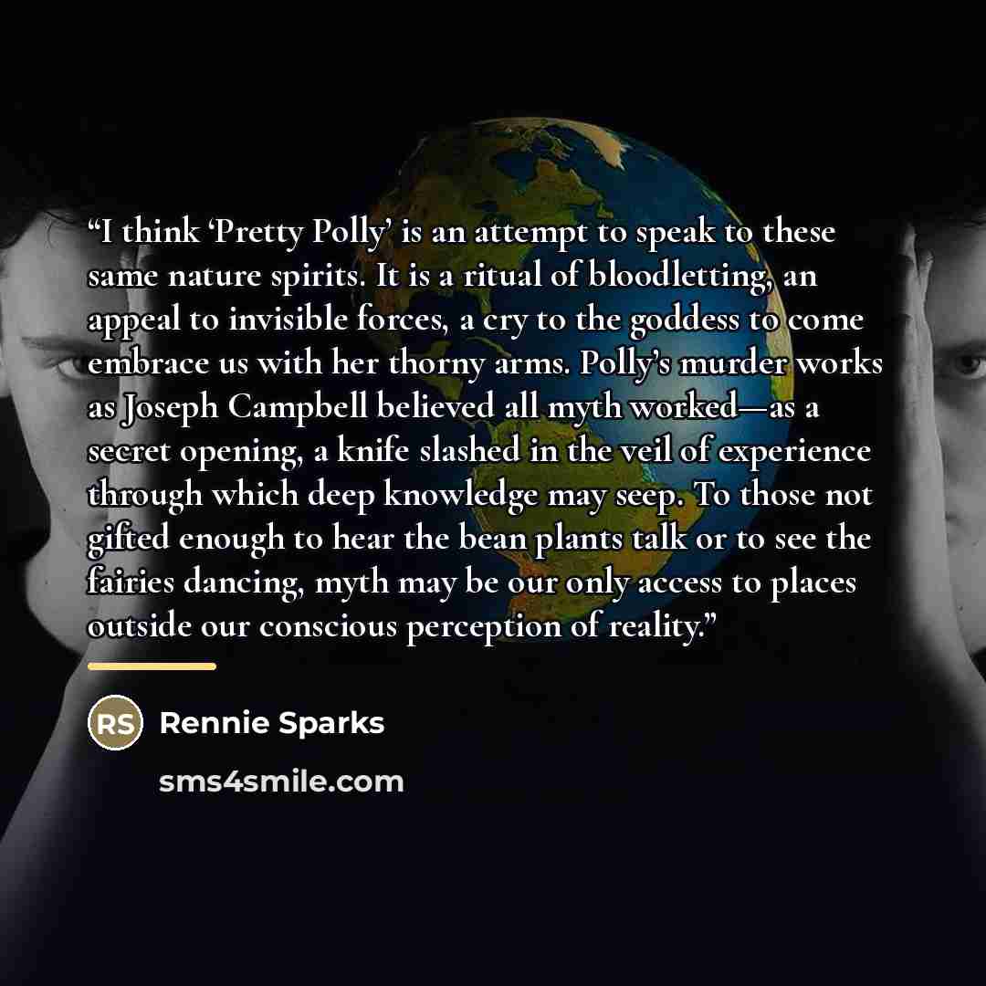 “I think ‘Pretty Polly’ is an attempt to speak to these same nature spirits. It is a ritual of bloodletting, an appeal to invisible forces, a cry to the goddess to come embrace us with her thorny arms. Polly’s murder works as Joseph Campbell believed all myth worked—as a secret opening, a knife…” quote by Rennie Sparks