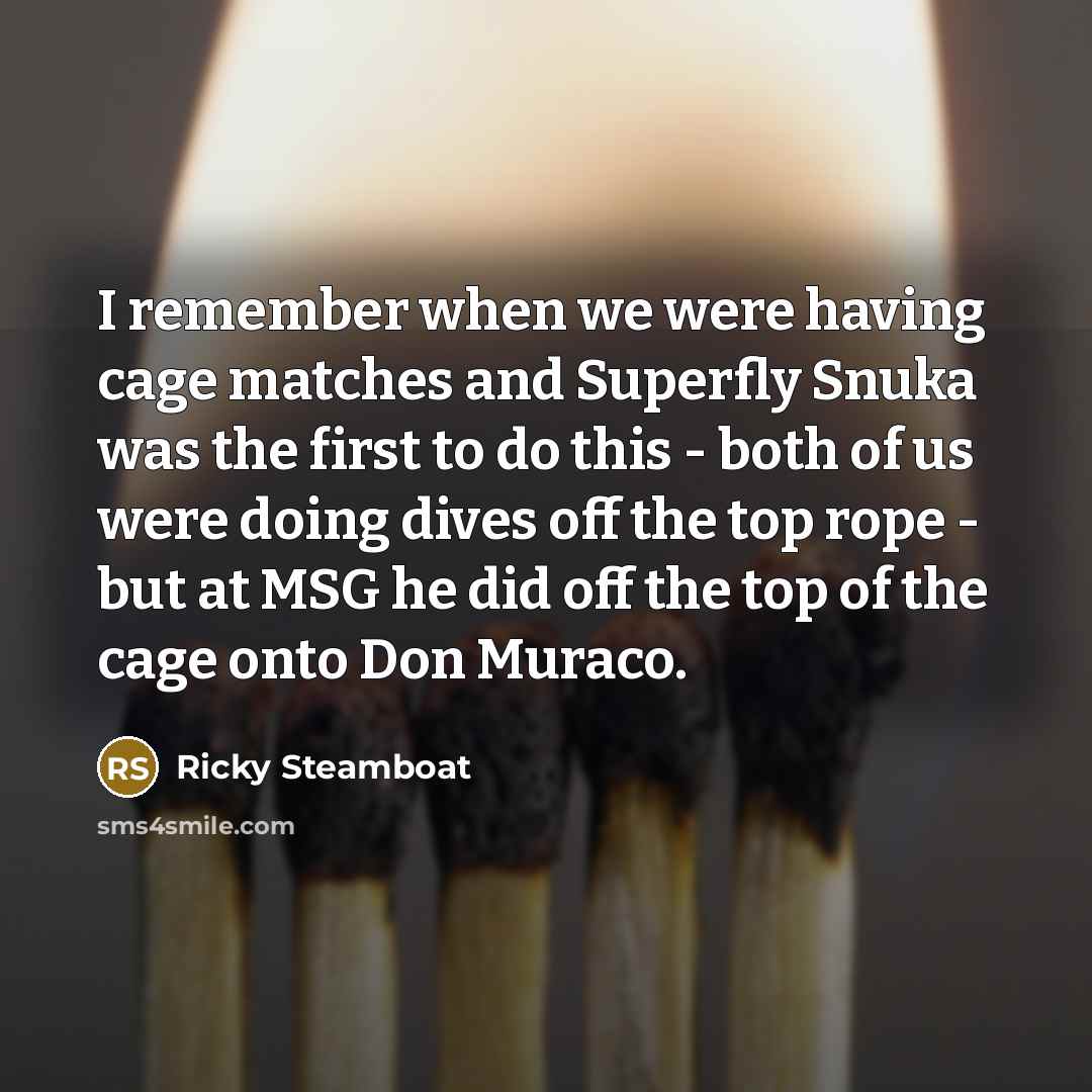 “I remember when we were having cage matches and Superfly Snuka was the first to do this - both of us were doing dives off the top rope - but at MSG he did off the top of the cage onto Don Muraco.” quote by Ricky Steamboat