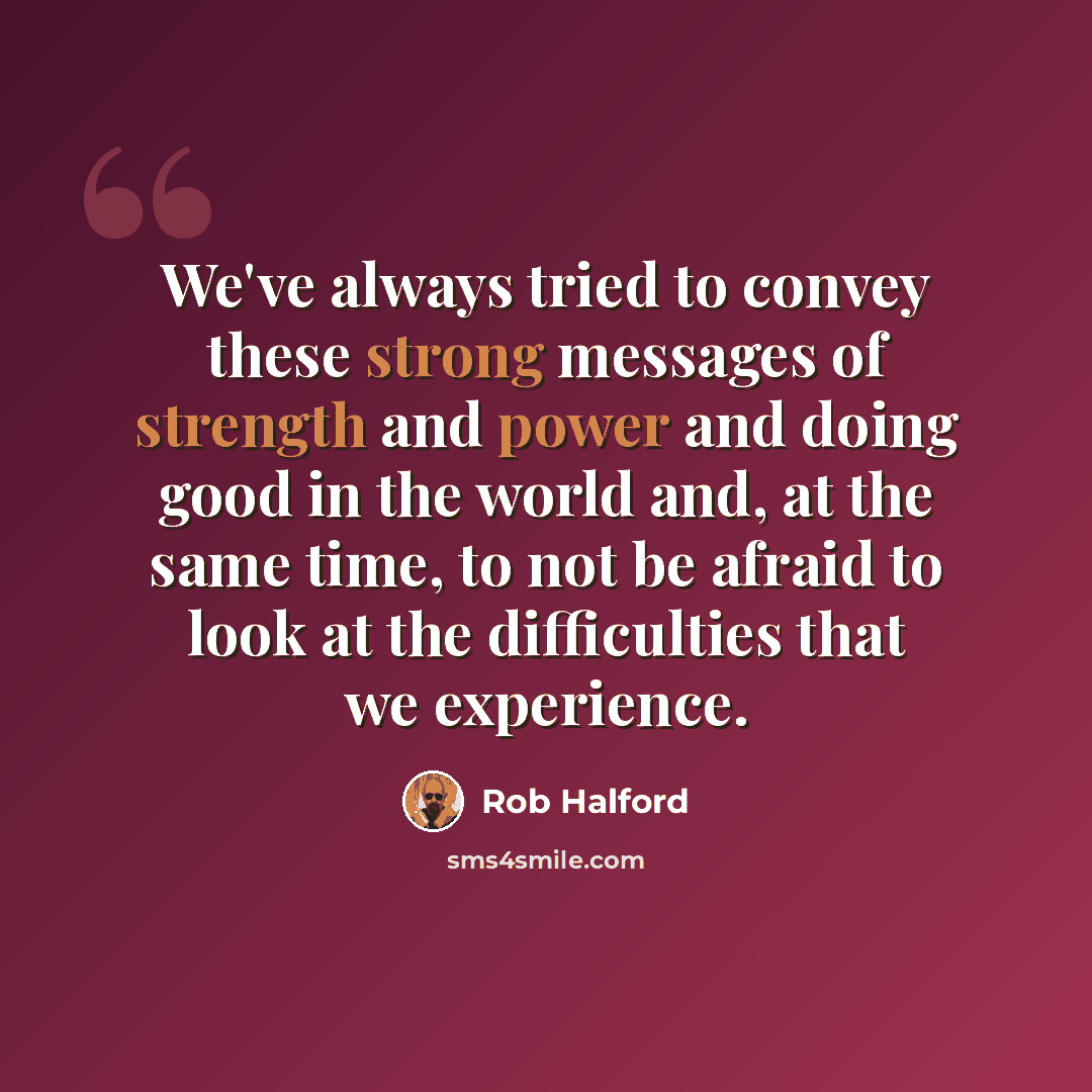 “We've always tried to convey these strong messages of strength and power and doing good in the world and, at the same time, to not be afraid to look at the difficulties that we experience.” quote by Rob Halford