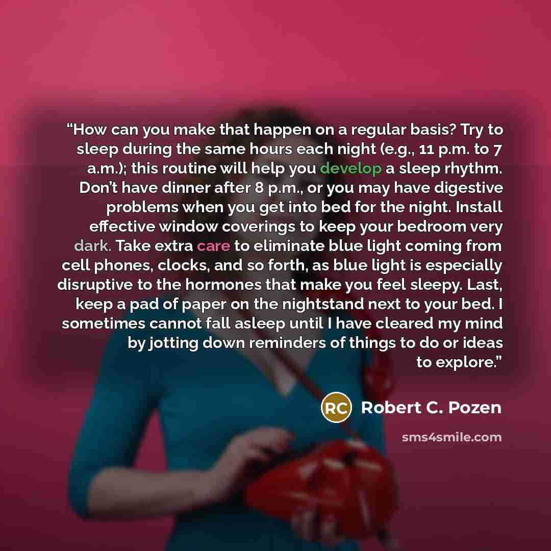 “How can you make that happen on a regular basis? Try to sleep during the same hours each night (e.g., 11 p.m. to 7 a.m.); this routine will help you develop a sleep rhythm. Don’t have dinner after 8 p.m., or you may have digestive problems when you get into bed for the night. Install effective…” quote by Robert C. Pozen