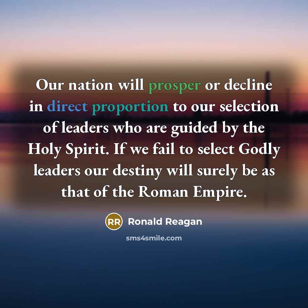 “Our nation will prosper or decline in direct proportion to our selection of leaders who are guided by the Holy Spirit. If we fail to select Godly leaders our destiny will surely be as that of the Roman Empire.” quote by Ronald Reagan