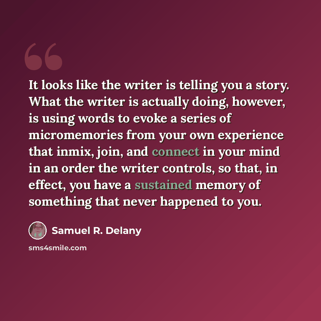 “It looks like the writer is telling you a story. What the writer is actually doing, however, is using words to evoke a series of micromemories from your own experience that inmix, join, and connect in your mind in an order the writer controls, so that, in effect, you have a sustained memory of…” quote by Samuel R. Delany