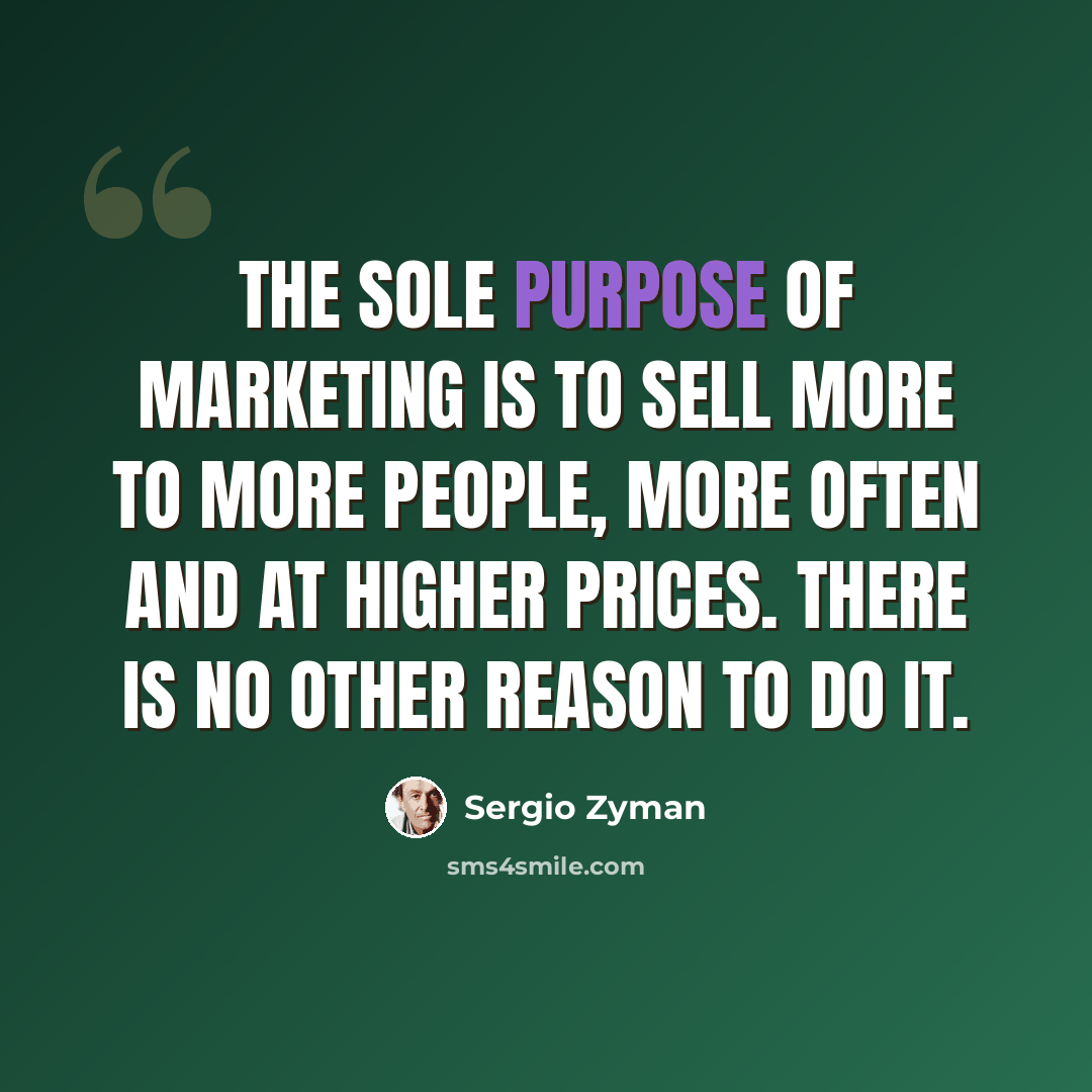 “The sole purpose of marketing is to sell more to more people, more often and at higher prices. There is no other reason to do it.” quote by Sergio Zyman