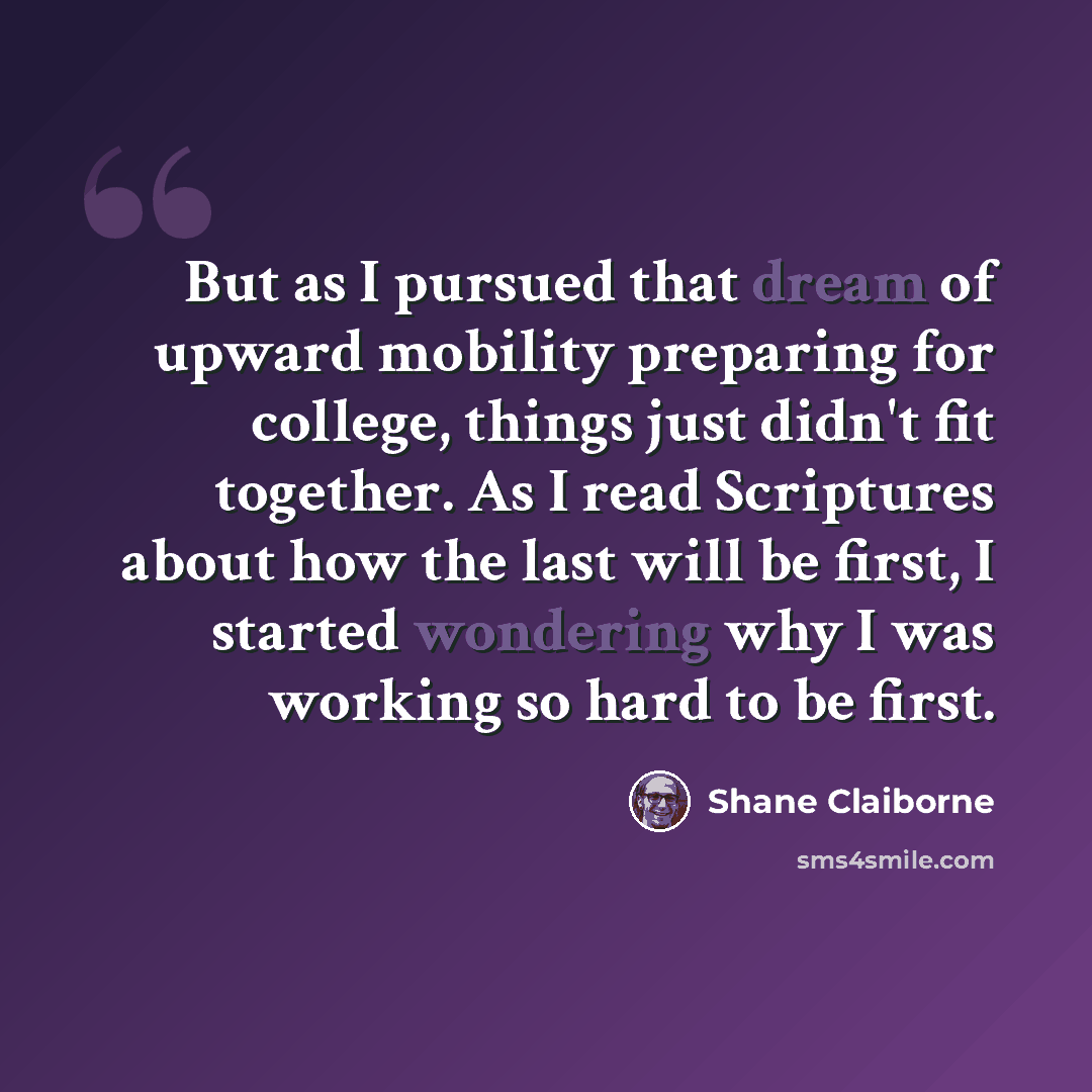 “But as I pursued that dream of upward mobility preparing for college, things just didn't fit together. As I read Scriptures about how the last will be first, I started wondering why I was working so hard to be first.” quote by Shane Claiborne