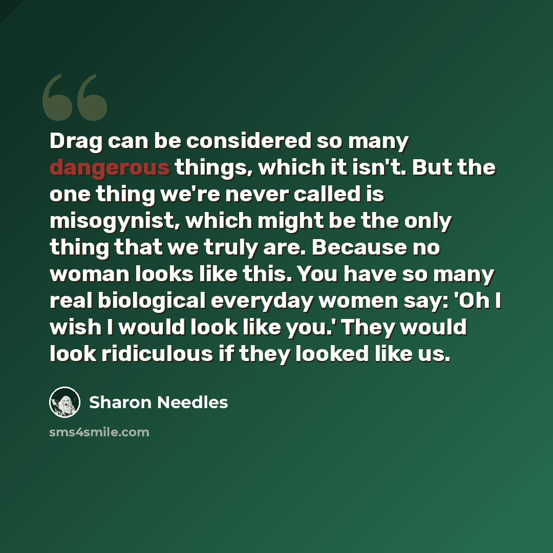 “Drag can be considered so many dangerous things, which it isn't. But the one thing we're never called is misogynist, which might be the only thing that we truly are. Because no woman looks like this. You have so many real biological everyday women say: 'Oh I wish I would look like you.' They would…” quote by Sharon Needles
