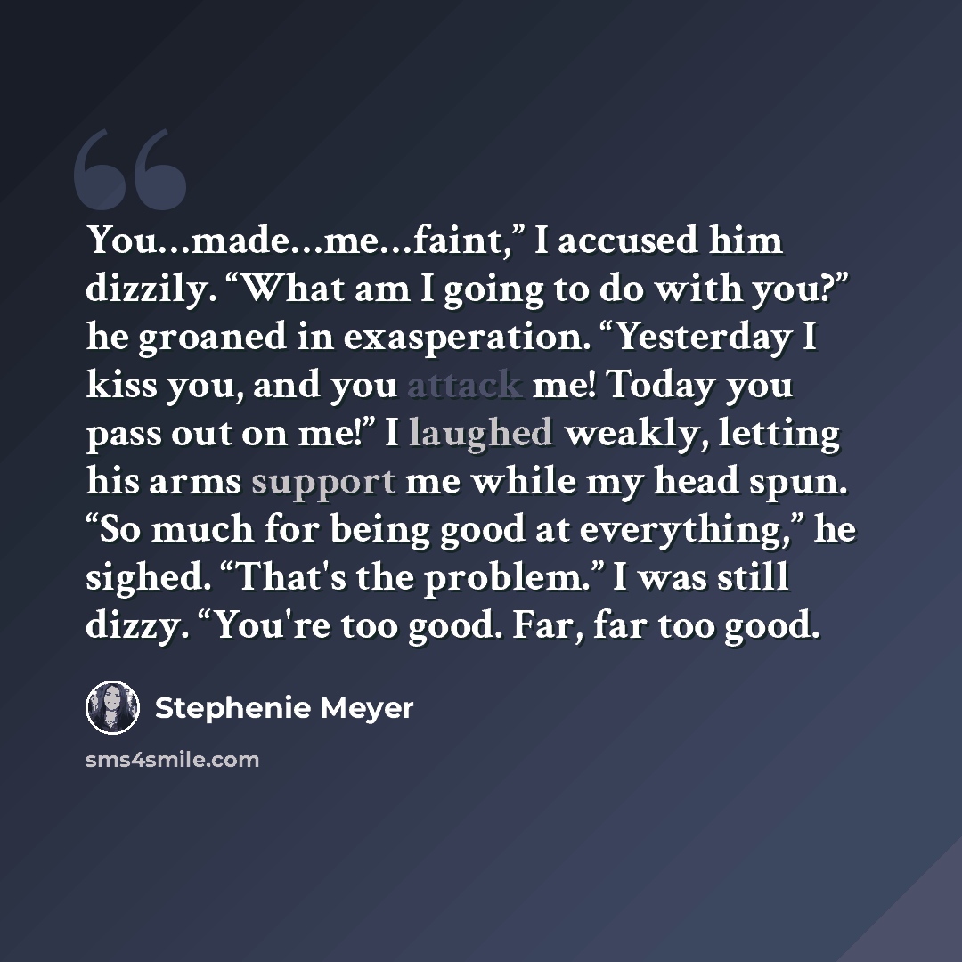 “You…made…me…faint,” I accused him dizzily. “What am I going to do with you?” he groaned in exasperation. “Yesterday I kiss you, and you attack me! Today you pass out on me!” I laughed weakly, letting his arms support me while my head spun. “So much for being good at everything,” he sighed. “That's…” quote by Stephenie Meyer