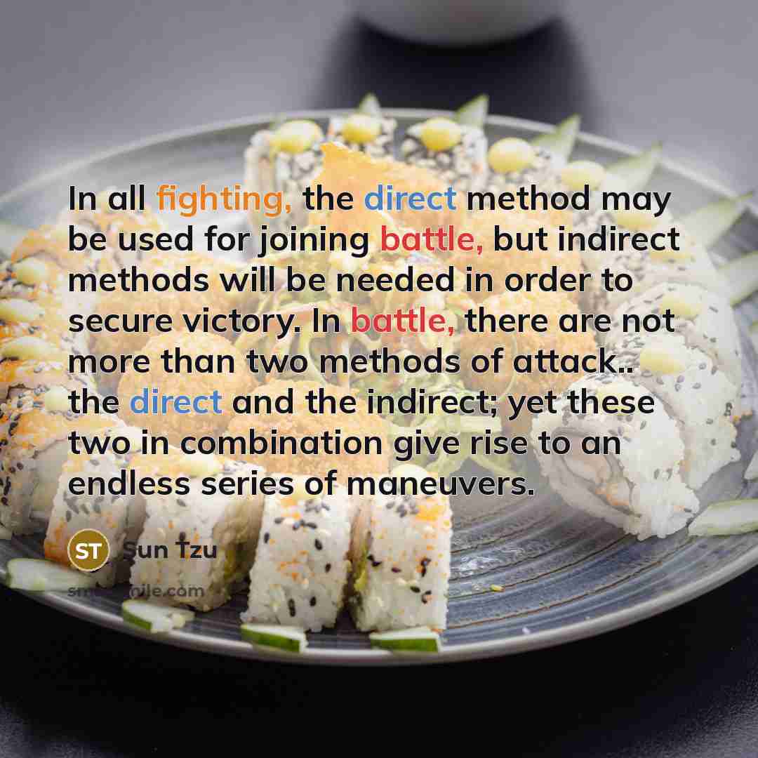 “In all fighting, the direct method may be used for joining battle, but indirect methods will be needed in order to secure victory. In battle, there are not more than two methods of attack.. the direct and the indirect; yet these two in combination give rise to an endless series of maneuvers.” quote by Sun Tzu