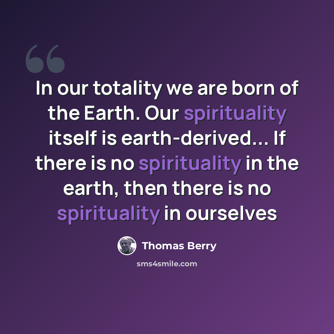 “In our totality we are born of the Earth. Our spirituality itself is earth-derived... If there is no spirituality in the earth, then there is no spirituality in ourselves” quote by Thomas Berry