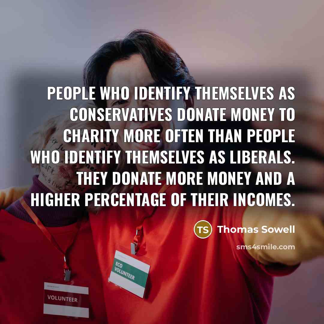 “People who identify themselves as conservatives donate money to charity more often than people who identify themselves as liberals. They donate more money and a higher percentage of their incomes.” quote by Thomas Sowell