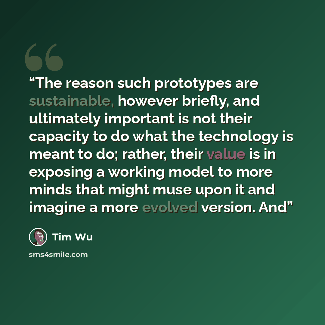 “The reason such prototypes are sustainable, however briefly, and ultimately important is not their capacity to do what the technology is meant to do; rather, their value is in exposing a working model to more minds that might muse upon it and imagine a more evolved version. And” quote by Tim Wu